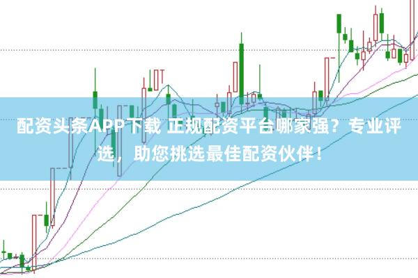 配资头条APP下载 正规配资平台哪家强？专业评选，助您挑选最佳配资伙伴！
