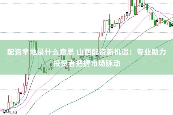 配资拿地是什么意思 山西配资新机遇：专业助力投资者把握市场脉动