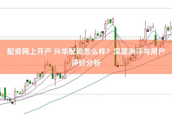 配资网上开户 兴华配资怎么样？深度测评与用户评价分析