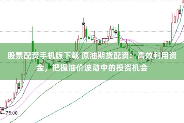 股票配资手机版下载 原油期货配资：高效利用资金，把握油价波动中的投资机会