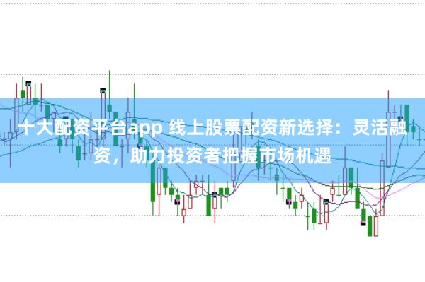 十大配资平台app 线上股票配资新选择：灵活融资，助力投资者把握市场机遇