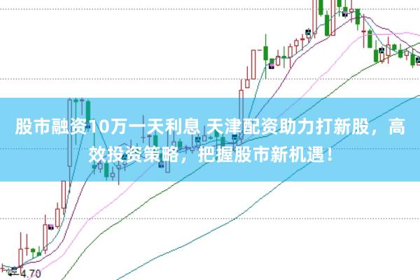 股市融资10万一天利息 天津配资助力打新股，高效投资策略，把握股市新机遇！