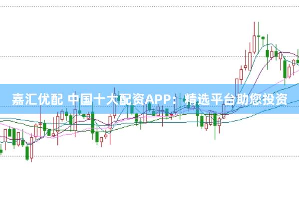 嘉汇优配 中国十大配资APP：精选平台助您投资