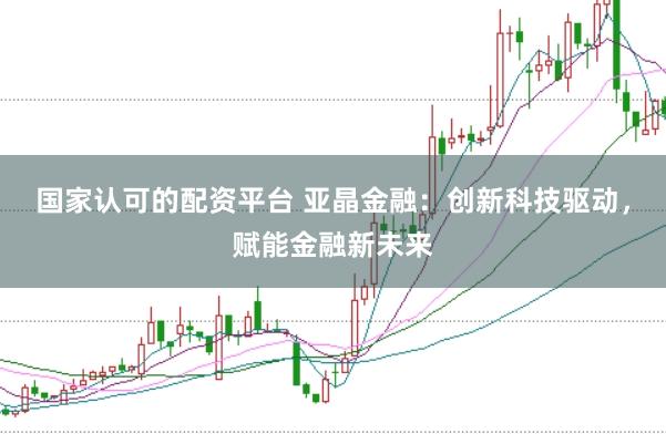 国家认可的配资平台 亚晶金融：创新科技驱动，赋能金融新未来