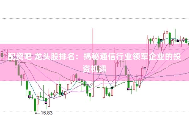 配资吧 龙头股排名：揭秘通信行业领军企业的投资机遇