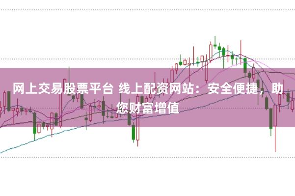 网上交易股票平台 线上配资网站：安全便捷，助您财富增值