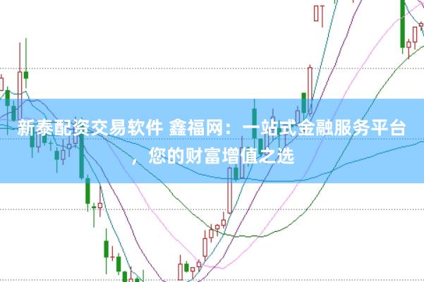 新泰配资交易软件 鑫福网：一站式金融服务平台，您的财富增值之选