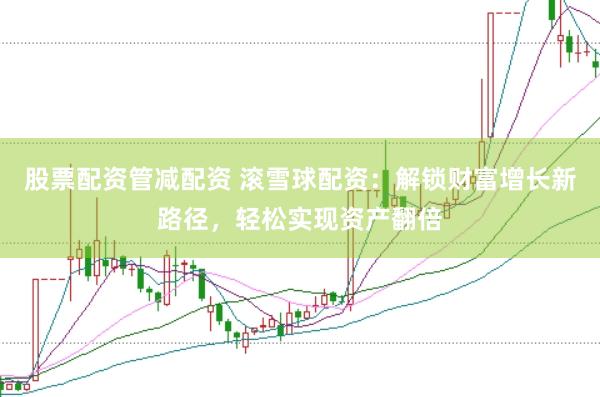 股票配资管减配资 滚雪球配资：解锁财富增长新路径，轻松实现资产翻倍
