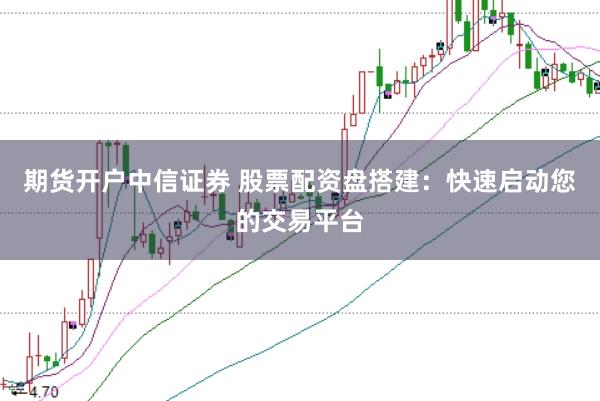 期货开户中信证券 股票配资盘搭建：快速启动您的交易平台