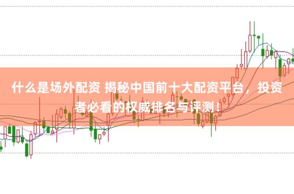 什么是场外配资 揭秘中国前十大配资平台，投资者必看的权威排名与评测！
