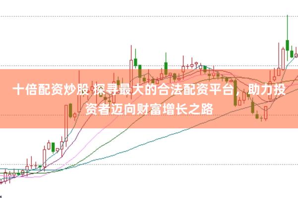 十倍配资炒股 探寻最大的合法配资平台，助力投资者迈向财富增长之路