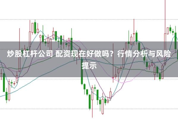 炒股杠杆公司 配资现在好做吗？行情分析与风险提示