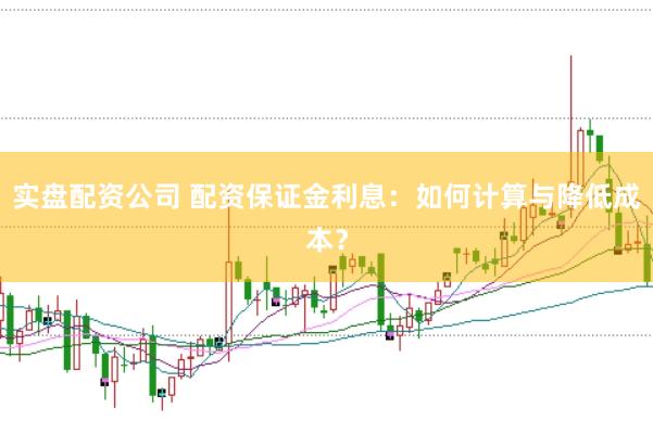 实盘配资公司 配资保证金利息:如何计算与降低成本?