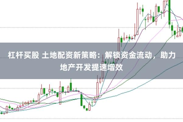 杠杆买股 土地配资新策略：解锁资金流动，助力地产开发提速增效