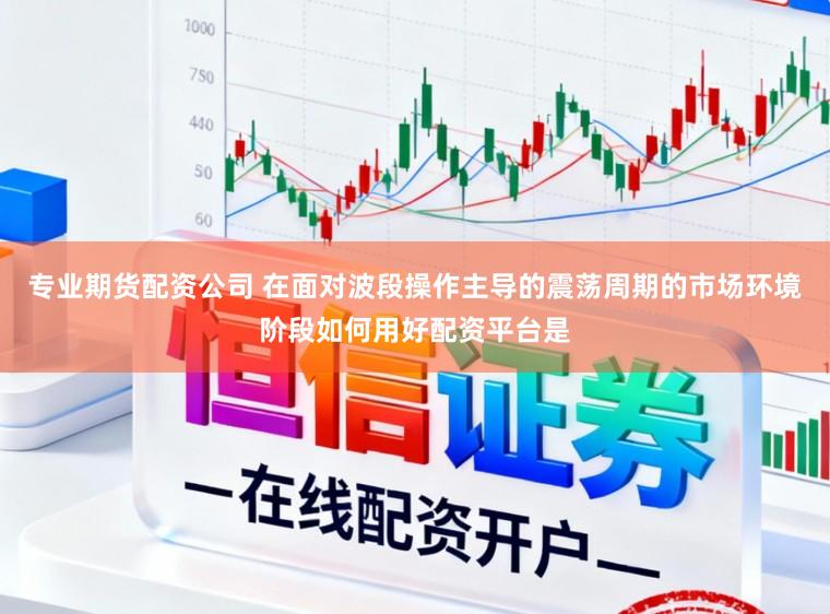 专业期货配资公司 在面对波段操作主导的震荡周期的市场环境阶段如何用好配资平台是