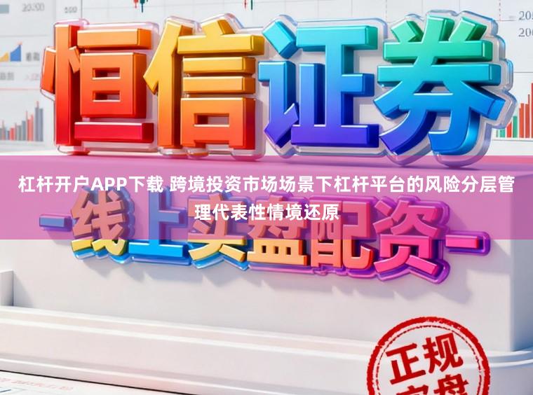 杠杆开户APP下载 跨境投资市场场景下杠杆平台的风险分层管理代表性情境还原