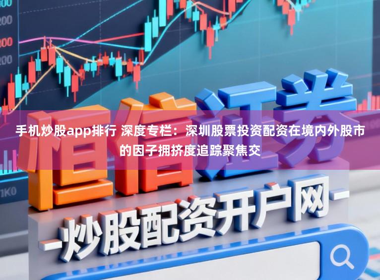 手机炒股app排行 深度专栏:深圳股票投资配资在境内外股市的因子拥挤度追踪聚焦交