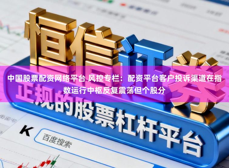 中国股票配资网络平台 风控专栏：配资平台客户投诉渠道在指数运行中枢反复震荡但个股分