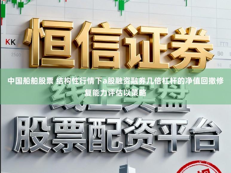 中国船舶股票 结构性行情下a股融资融券几倍杠杆的净值回撤修复能力评估以策略