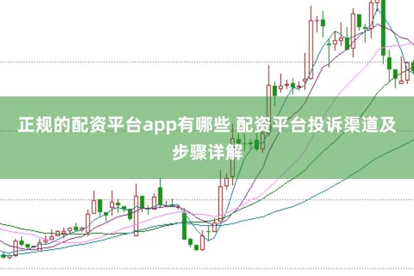 正规的配资平台app有哪些 配资平台投诉渠道及步骤详解