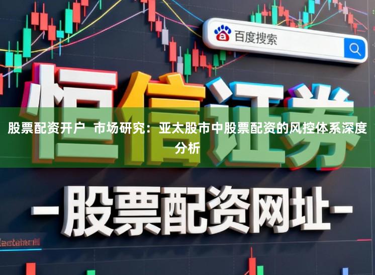 股票配资开户 市场研究:亚太股市中股票配资的风控体系深度分析